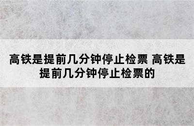 高铁是提前几分钟停止检票 高铁是提前几分钟停止检票的